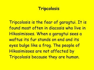 Tripcolosis Tripcolosis is the fear of garagtui. It is found most often in diacosis who live in Hikosimisoes. When a garagtui sees a waftus its fur stands on end and its eyes bulge like a frog. The people of Hikosimisoes are not affected by Tripcolosis because they are human. 