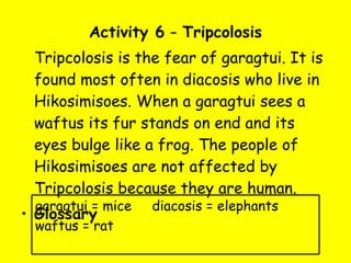Activity 6  –  Tripcolosis Tripcolosis is the fear of garagtui. It is found most often in diacosis who live in Hikosimisoes. When a garagtui sees a waftus its fur stands on end and its eyes bulge like a frog. The people of Hikosimisoes are not affected by Tripcolosis because they are human. Glossary garagtui = mice  diacosis = elephants waftus = rat 