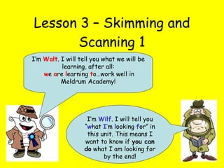 Lesson 3 – Skimming and Scanning 1 I’m  Wilf . I will tell you “ w hat  I ’ m  l ooking  f or” in this unit. This means I want to know if  you can do  what I am looking for by the end! I’m  Walt . I will tell you what we will be learning, after all: w e  a re  l earning  t o…work well in Meldrum Academy! 