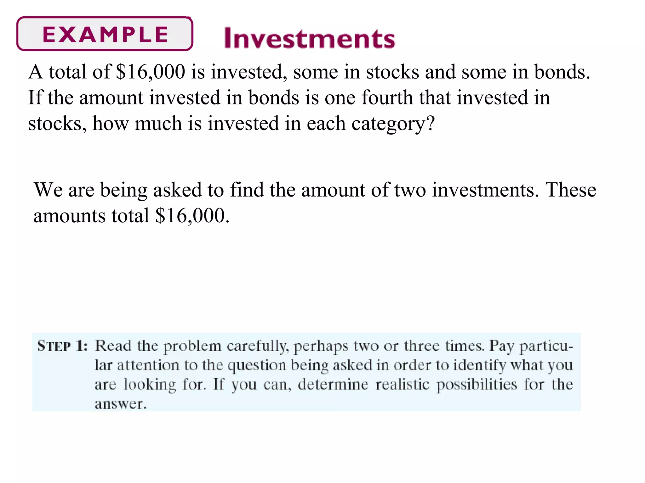 A total of $16,000 is invested, some in stocks and some in bonds.
If the amount invested in bonds is one fourth that invested in
stocks, how much is invested in each category?
We are being asked to find the amount of two investments. These
amounts total $16,000.
 