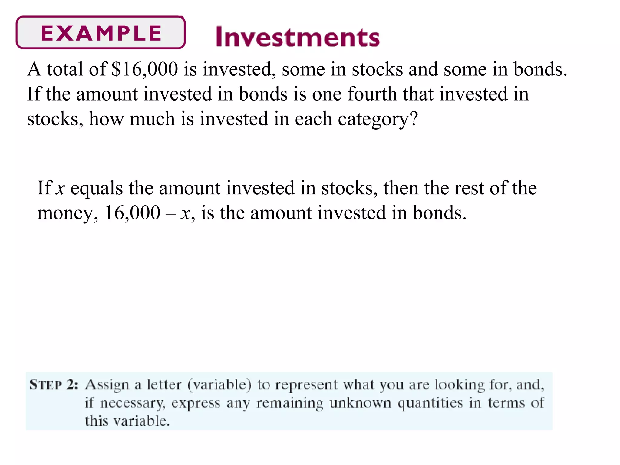 A total of $16,000 is invested, some in stocks and some in bonds.
If the amount invested in bonds is one fourth that invested in
stocks, how much is invested in each category?
If x equals the amount invested in stocks, then the rest of the
money, 16,000 – x, is the amount invested in bonds.
 