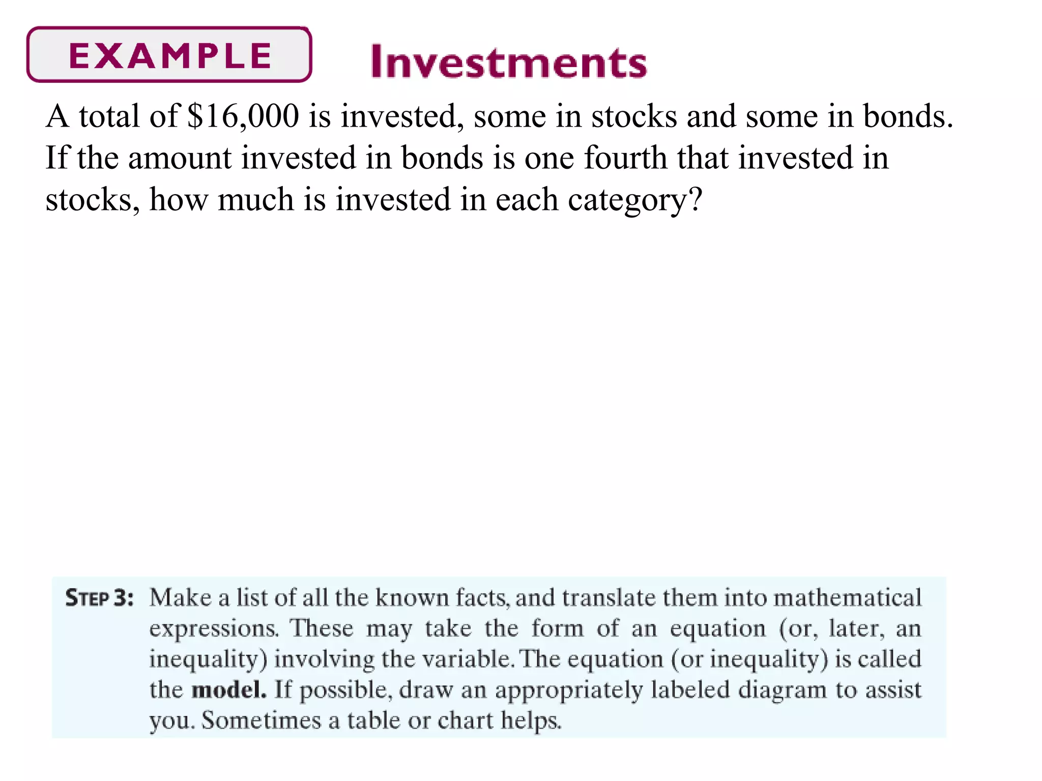 A total of $16,000 is invested, some in stocks and some in bonds.
If the amount invested in bonds is one fourth that invested in
stocks, how much is invested in each category?
 