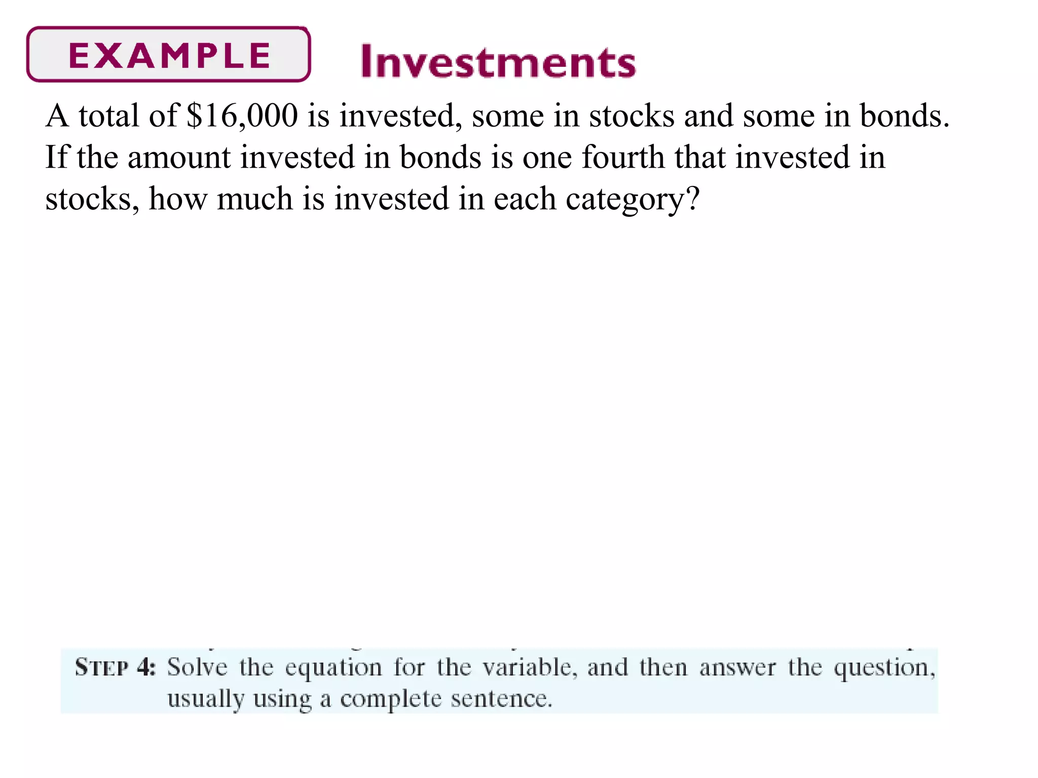 A total of $16,000 is invested, some in stocks and some in bonds.
If the amount invested in bonds is one fourth that invested in
stocks, how much is invested in each category?
 