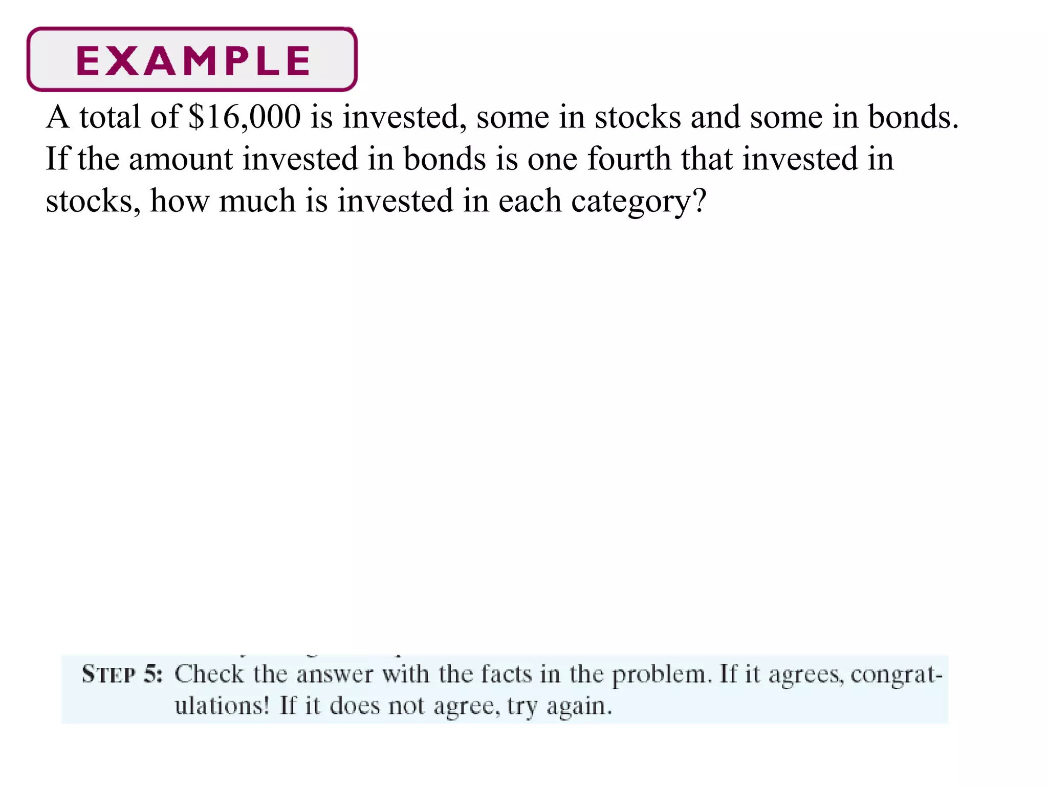 A total of $16,000 is invested, some in stocks and some in bonds.
If the amount invested in bonds is one fourth that invested in
stocks, how much is invested in each category?
 