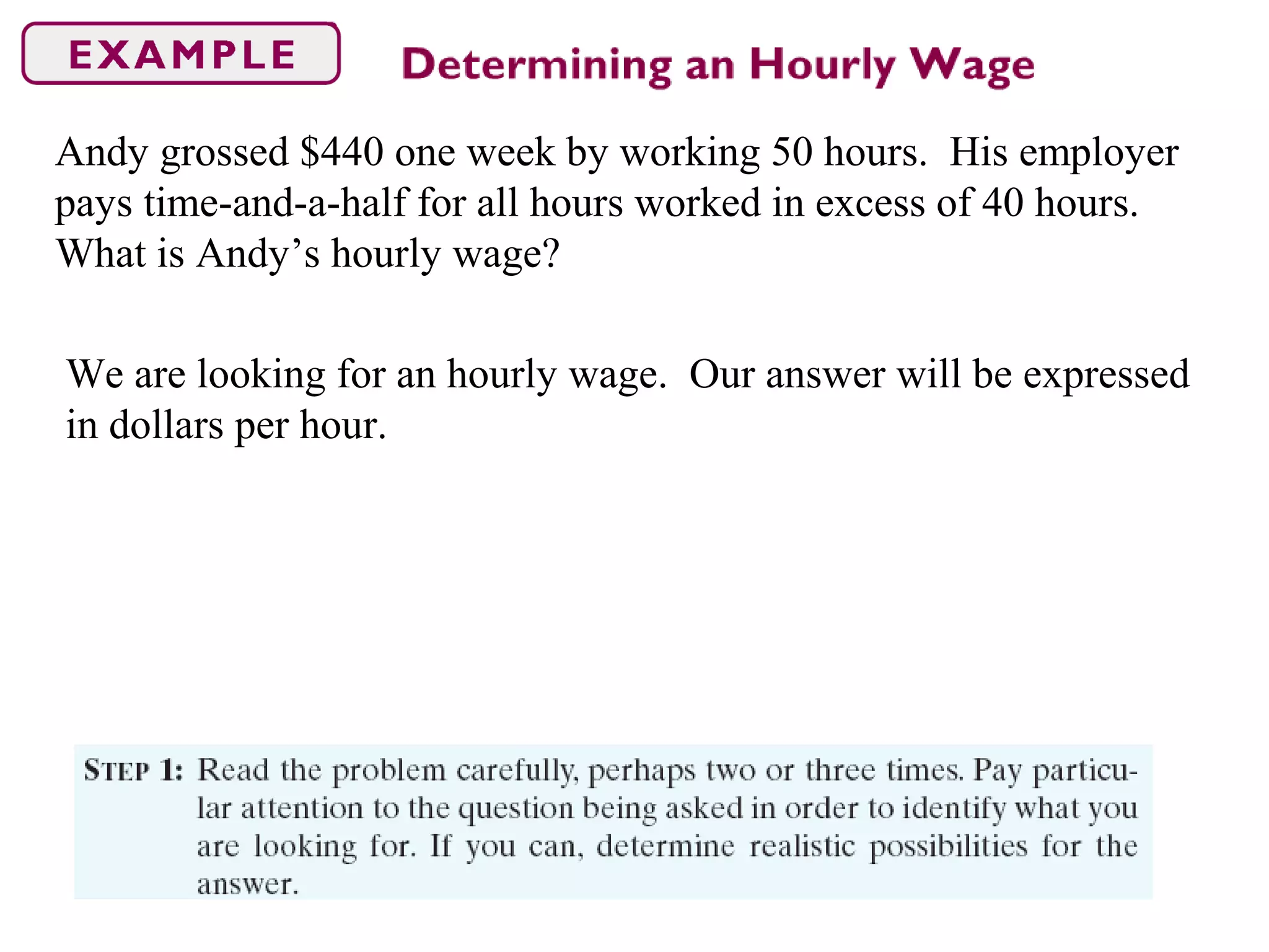 Andy grossed $440 one week by working 50 hours. His employer
pays time-and-a-half for all hours worked in excess of 40 hours.
What is Andy’s hourly wage?
We are looking for an hourly wage. Our answer will be expressed
in dollars per hour.
 