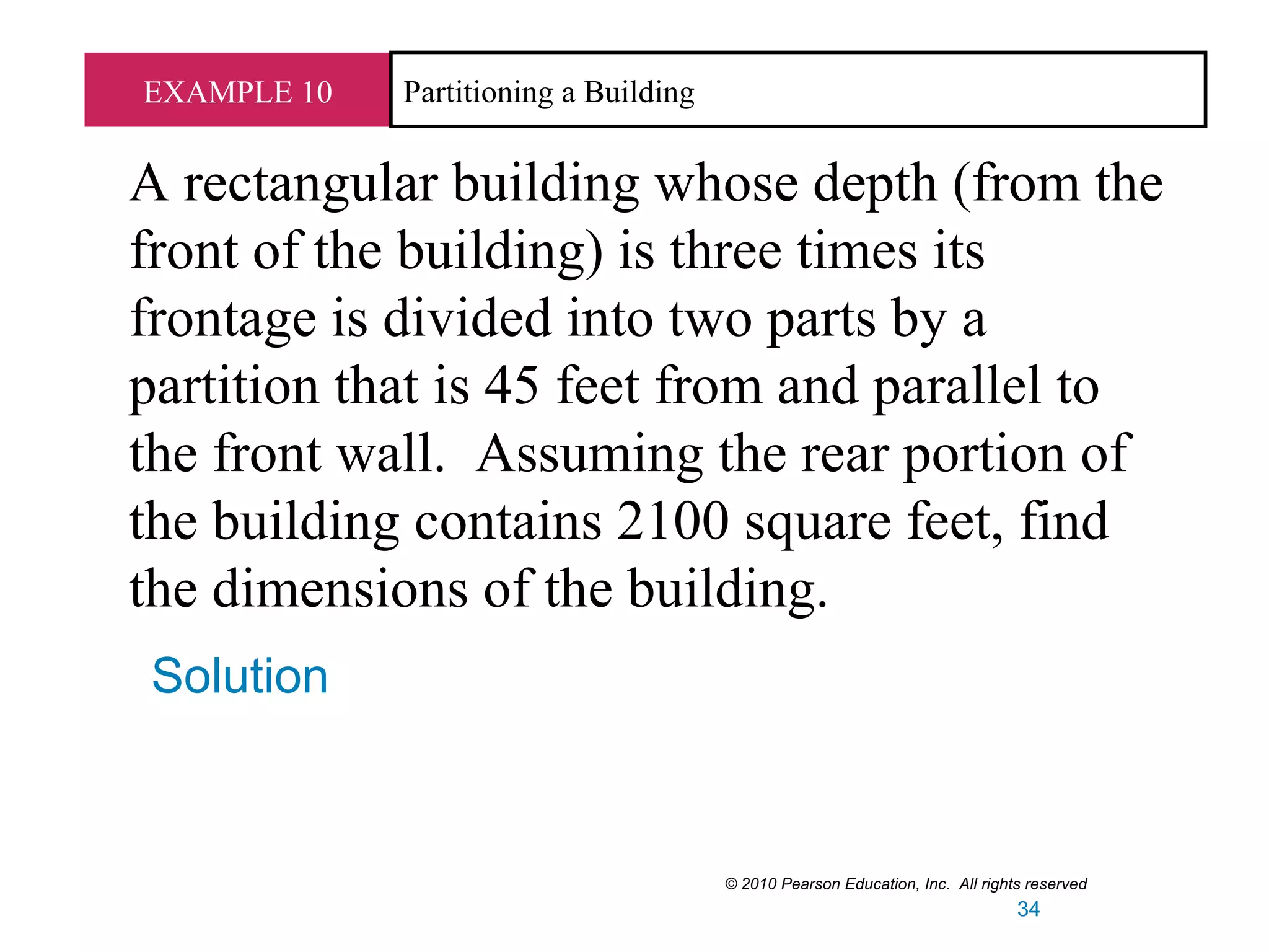 EXAMPLE 10 Partitioning a Building
A rectangular building whose depth (from the
front of the building) is three times its
frontage is divided into two parts by a
partition that is 45 feet from and parallel to
the front wall. Assuming the rear portion of
the building contains 2100 square feet, find
the dimensions of the building.
Solution
© 2010 Pearson Education, Inc. All rights reserved
34
 