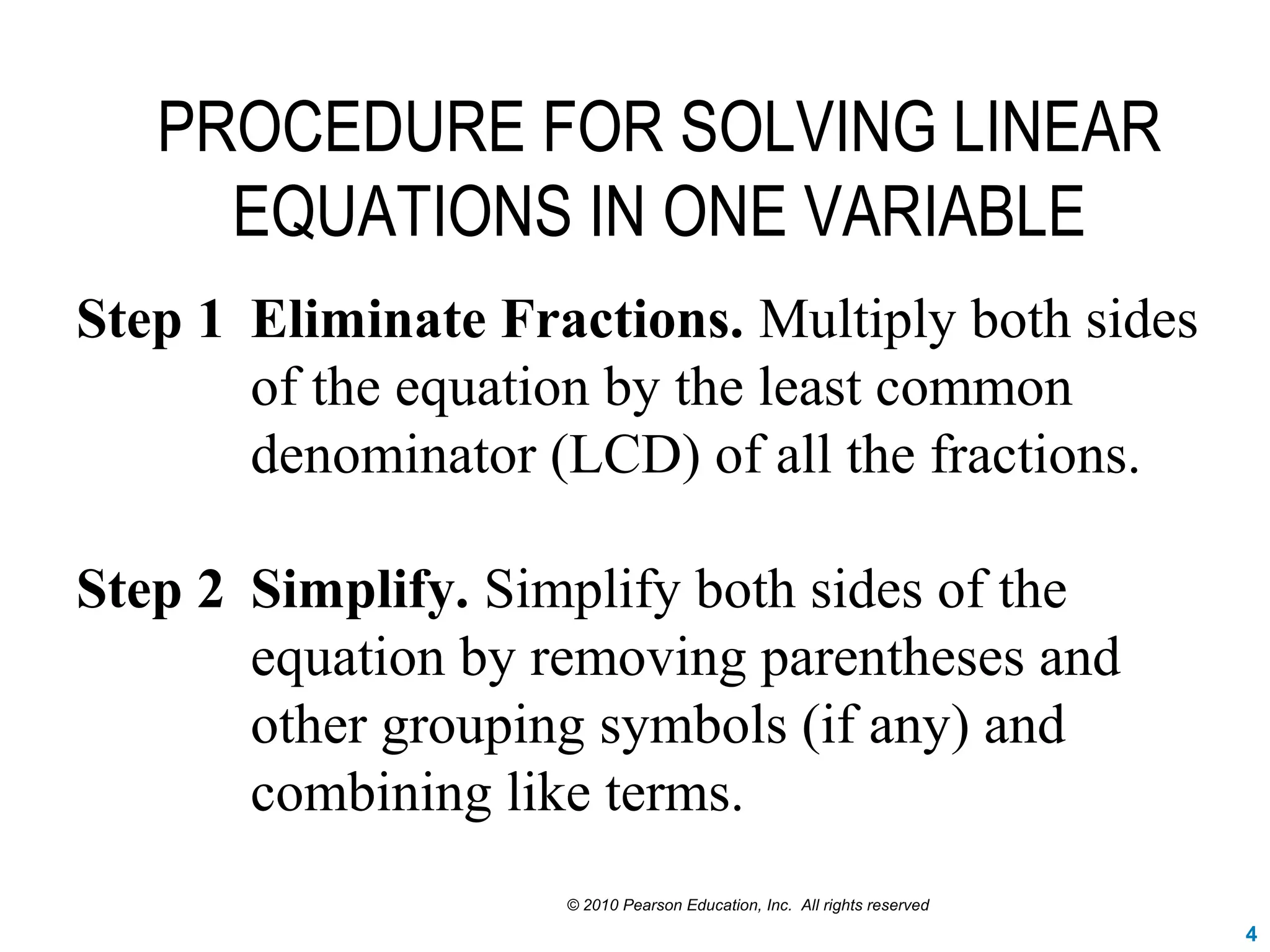 PROCEDURE FOR SOLVING LINEAR
EQUATIONS IN ONE VARIABLE
Step 1 Eliminate Fractions. Multiply both sides
of the equation by the least common
denominator (LCD) of all the fractions.
Step 2 Simplify. Simplify both sides of the
equation by removing parentheses and
other grouping symbols (if any) and
combining like terms.
© 2010 Pearson Education, Inc. All rights reserved
4
 