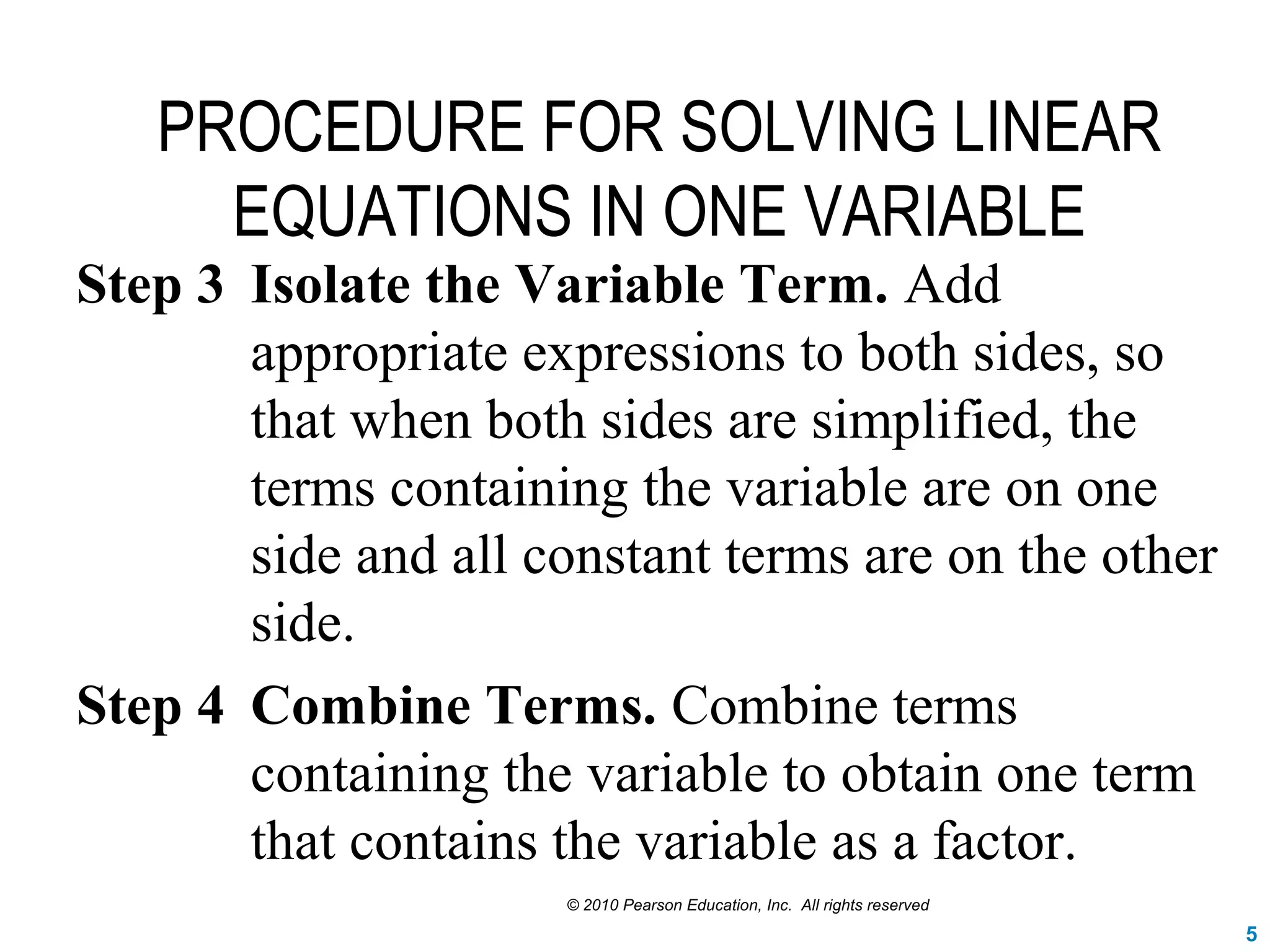 PROCEDURE FOR SOLVING LINEAR
EQUATIONS IN ONE VARIABLE
Step 3 Isolate the Variable Term. Add
appropriate expressions to both sides, so
that when both sides are simplified, the
terms containing the variable are on one
side and all constant terms are on the other
side.
Step 4 Combine Terms. Combine terms
containing the variable to obtain one term
that contains the variable as a factor.
© 2010 Pearson Education, Inc. All rights reserved
5
 