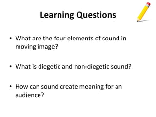 Learning Questions
• What are the four elements of sound in
moving image?
• What is diegetic and non-diegetic sound?
• How can sound create meaning for an
audience?
 