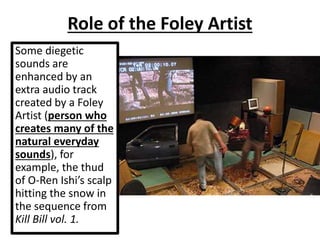 Some diegetic
sounds are
enhanced by an
extra audio track
created by a Foley
Artist (person who
creates many of the
natural everyday
sounds), for
example, the thud
of O-Ren Ishi’s scalp
hitting the snow in
the sequence from
Kill Bill vol. 1.
Role of the Foley Artist
 
