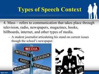 Types of Speech Context
4. Mass – refers to communication that takes place through
television, radio, newspapers, magazines, books,
billboards, internet, and other types of media.
– A student journalist articulating his stand on current issues
though the school’s newspaper.
 
