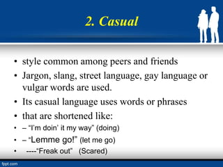 2. Casual
• style common among peers and friends
• Jargon, slang, street language, gay language or
vulgar words are used.
• Its casual language uses words or phrases
• that are shortened like:
• – “I’m doin’ it my way” (doing)
• – “Lemme go!” (let me go)
• ----“Freak out” (Scared)
 