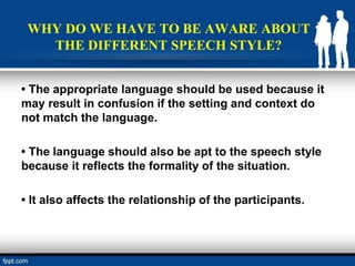 WHY DO WE HAVE TO BE AWARE ABOUT
THE DIFFERENT SPEECH STYLE?
• The appropriate language should be used because it
may result in confusion if the setting and context do
not match the language.
• The language should also be apt to the speech style
because it reflects the formality of the situation.
• It also affects the relationship of the participants.
 