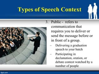 Types of Speech Context
3. Public - refers to
communication that
requires you to deliver or
send the message before or
in front of a group.
– Delivering a graduation
speech to your batch
– Participating in
declamation, oration, or
debate contest watched by a
number of people
 
