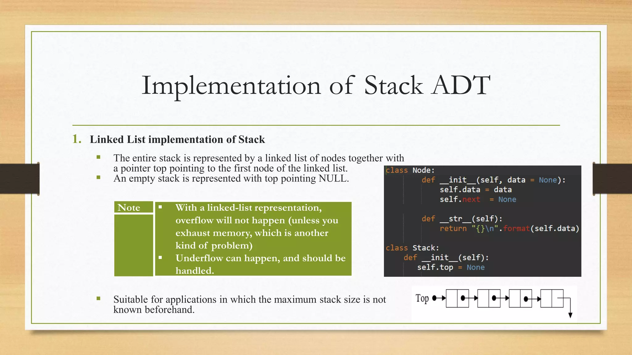 Implementation of Stack ADT
1. Linked List implementation of Stack
▪ The entire stack is represented by a linked list of nodes together with
a pointer top pointing to the first node of the linked list.
▪ An empty stack is represented with top pointing NULL.
▪ Suitable for applications in which the maximum stack size is not
known beforehand.
Note ▪ With a linked-list representation,
overflow will not happen (unless you
exhaust memory, which is another
kind of problem)
▪ Underflow can happen, and should be
handled.
 