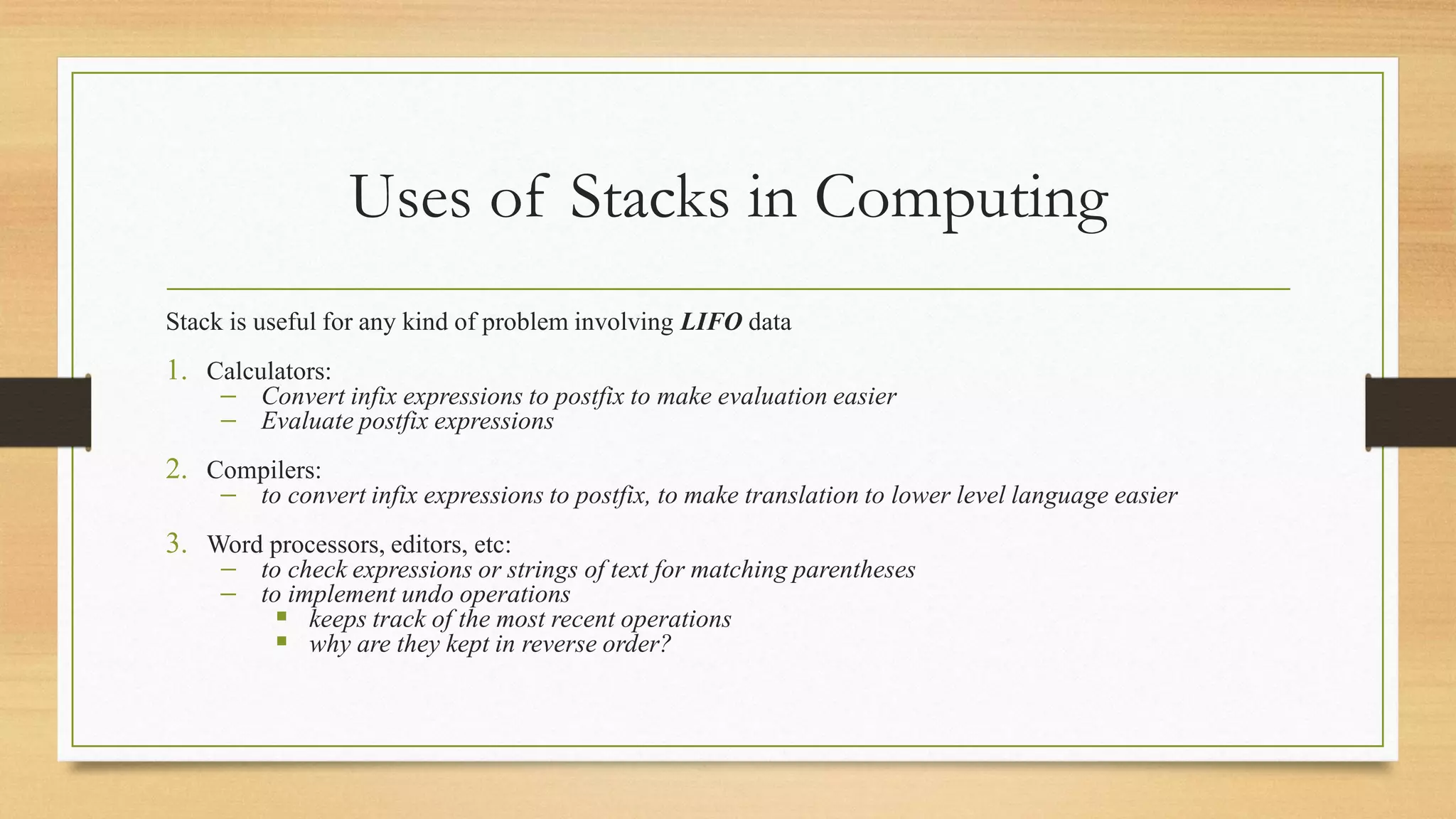Uses of Stacks in Computing
Stack is useful for any kind of problem involving LIFO data
1. Calculators:
− Convert infix expressions to postfix to make evaluation easier
− Evaluate postfix expressions
2. Compilers:
− to convert infix expressions to postfix, to make translation to lower level language easier
3. Word processors, editors, etc:
− to check expressions or strings of text for matching parentheses
− to implement undo operations
▪ keeps track of the most recent operations
▪ why are they kept in reverse order?
 