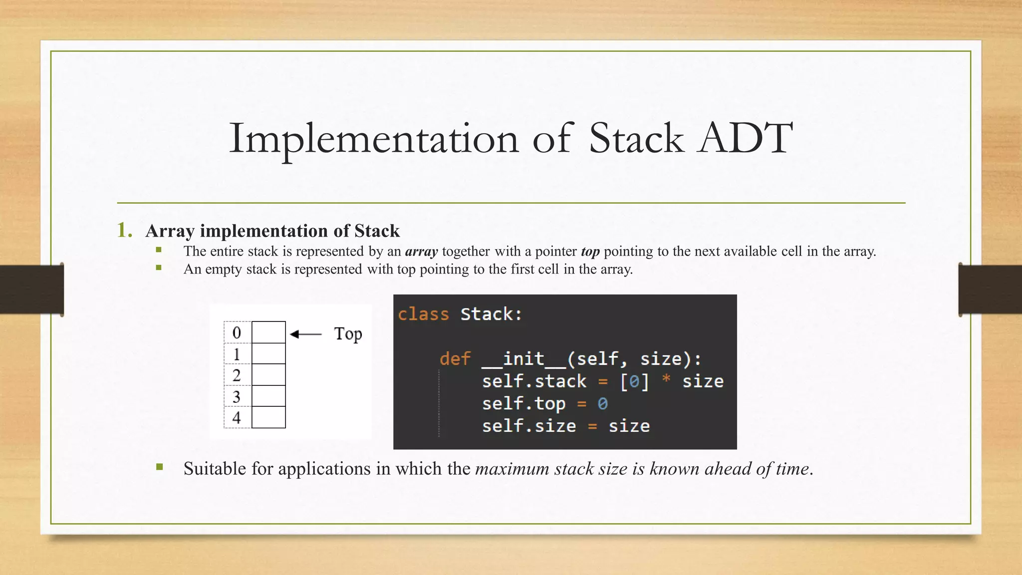 Implementation of Stack ADT
1. Array implementation of Stack
▪ The entire stack is represented by an array together with a pointer top pointing to the next available cell in the array.
▪ An empty stack is represented with top pointing to the first cell in the array.
▪ Suitable for applications in which the maximum stack size is known ahead of time.
 