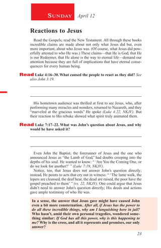 23
April 12Sunday
Reactions to Jesus
Read the Gospels; read the New Testament. All through these books
incredible claims are made about not only what Jesus did but, even
more important, about who Jesus was. (Of course, what Jesus did pow-
erfully attested to who He was.) These claims—that He is God, that He
is our Redeemer, that He alone is the way to eternal life—demand our
attention because they are full of implications that have eternal conse-
quences for every human being.
Read Luke 4:16–30. What caused the people to react as they did? See
also John 3:19.
_________________________________________________________
_________________________________________________________
His hometown audience was thrilled at first to see Jesus, who, after
performing many miracles and wonders, returned to Nazareth, and they
“marveled at the gracious words” He spoke (Luke 4:22, NKJV). But
their reaction to His rebuke showed what spirit truly animated them.
Read Luke 7:17–22. What was John’s question about Jesus, and why
would he have asked it?
_________________________________________________________
_________________________________________________________
Even John the Baptist, the forerunner of Jesus and the one who
announced Jesus as “the Lamb of God,” had doubts creeping into the
depths of his soul. He wanted to know: “ ‘Are You the Coming One, or
do we look for another?’ ” (Luke 7:19, NKJV).
Notice, too, that Jesus does not answer John’s question directly;
instead, He points to acts that cry out in witness: “ ‘The lame walk, the
lepers are cleansed, the deaf hear, the dead are raised, the poor have the
gospel preached to them’ ” (vs. 22, NKJV). One could argue that Jesus
didn’t need to answer John’s question directly; His deeds and actions
gave ample testimony of who He was.
In a sense, the answer that Jesus gave might have caused John
even a bit more consternation. After all, if Jesus has the power to
do all these incredible things, why am I languishing here in jail?
Who hasn’t, amid their own personal tragedies, wondered some-
thing similar: If God has all this power, why is this happening to
me? Why is the cross, and all it represents and promises, our only
answer?
 