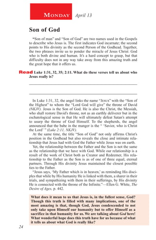 24
April 13Monday
Son of God
“Son of man” and “Son of God” are two names used in the Gospels
to describe who Jesus is. The first indicates God incarnate; the second
points to His divinity as the second Person of the Godhead. Together,
the two phrases invite us to ponder the miracle of Jesus Christ: God
who is both divine and human. It’s a hard concept to grasp, but that
difficulty does not in any way take away from this amazing truth and
the great hope that it offers us.
Read Luke 1:31, 32, 35; 2:11. What do these verses tell us about who
Jesus really is?
_________________________________________________________
_________________________________________________________
In Luke 1:31, 32, the angel links the name “Jesus” with the “Son of
the Highest” to whom the “Lord God will give” the throne of David
(NKJV). Jesus is the Son of God. He is also the Christ, the Messiah,
who shall restore David’s throne, not as an earthly deliverer but in the
eschatological sense in that He will ultimately defeat Satan’s attempt
to usurp the throne of God Himself. To the shepherds, the angel
announced that the babe in the manger is the “ ‘Savior, who is Christ
the Lord’ ” (Luke 2:11, NKJV).
At the same time, the title “Son of God” not only affirms Christ’s
position in the Godhead but also reveals the close and intimate rela-
tionship that Jesus had with God the Father while Jesus was on earth.
Yet, the relationship between the Father and the Son is not the same
as the relationship that we have with God. While our relationship is a
result of the work of Christ both as Creator and Redeemer, His rela-
tionship to the Father as the Son is as of one of three equal, eternal
partners. Through His divinity Jesus maintained the closest possible
ties to the Father.
“Jesus says, ‘My Father which is in heaven,’ as reminding His disci-
ples that while by His humanity He is linked with them, a sharer in their
trials, and sympathizing with them in their sufferings, by His divinity
He is connected with the throne of the Infinite.”—Ellen G. White, The
Desire of Ages, p. 442.
What does it mean to us that Jesus is, in the fullest sense, God?
Though this truth is filled with many implications, one of the
most amazing is that, though God, Jesus condescended to not
only take upon Himself our humanity but to offer Himself as a
sacrifice in that humanity for us. We are talking about God here!
What wonderful hope does this truth have for us because of what
it tells us about what God is really like?
 
