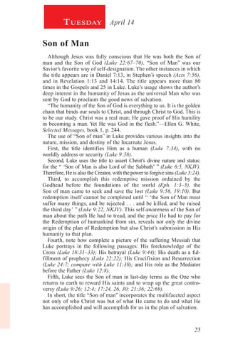 25
April 14Tuesday
Son of Man
Although Jesus was fully conscious that He was both the Son of
man and the Son of God (Luke 22:67–70), “Son of Man” was our
Savior’s favorite way of self-designation. The other instances in which
the title appears are in Daniel 7:13, in Stephen’s speech (Acts 7:56),
and in Revelation 1:13 and 14:14. The title appears more than 80
times in the Gospels and 25 in Luke. Luke’s usage shows the author’s
deep interest in the humanity of Jesus as the universal Man who was
sent by God to proclaim the good news of salvation.
“The humanity of the Son of God is everything to us. It is the golden
chain that binds our souls to Christ, and through Christ to God. This is
to be our study. Christ was a real man; He gave proof of His humility
in becoming a man. Yet He was God in the flesh.”—Ellen G. White,
Selected Messages, book 1, p. 244.
The use of “Son of man” in Luke provides various insights into the
nature, mission, and destiny of the Incarnate Jesus.
First, the title identifies Him as a human (Luke 7:34), with no
worldly address or security (Luke 9:58).
Second, Luke uses the title to assert Christ’s divine nature and status:
for the “ ‘Son of Man is also Lord of the Sabbath’ ” (Luke 6:5, NKJV).
Therefore, He is also the Creator, with the power to forgive sins (Luke 5:24).
Third, to accomplish this redemptive mission ordained by the
Godhead before the foundations of the world (Eph. 1:3–5), the
Son of man came to seek and save the lost (Luke 9:56, 19:10). But
redemption itself cannot be completed until “ ‘the Son of Man must
suffer many things, and be rejected . . . and be killed, and be raised
the third day’ ” (Luke 9:22, NKJV). This self-awareness of the Son of
man about the path He had to tread, and the price He had to pay for
the Redemption of humankind from sin, reveals not only the divine
origin of the plan of Redemption but also Christ’s submission in His
humanity to that plan.
Fourth, note how complete a picture of the suffering Messiah that
Luke portrays in the following passages: His foreknowledge of the
Cross (Luke 18:31–33); His betrayal (Luke 9:44); His death as a ful-
fillment of prophecy (Luke 22:22); His Crucifixion and Resurrection
(Luke 24:7; compare with Luke 11:30); and His role as the Mediator
before the Father (Luke 12:8).
Fifth, Luke sees the Son of man in last-day terms as the One who
returns to earth to reward His saints and to wrap up the great contro-
versy (Luke 9:26; 12:4; 17:24, 26, 30; 21:36; 22:69).
In short, the title “Son of man” incorporates the multifaceted aspect
not only of who Christ was but of what He came to do and what He
has accomplished and will accomplish for us in the plan of salvation.
 