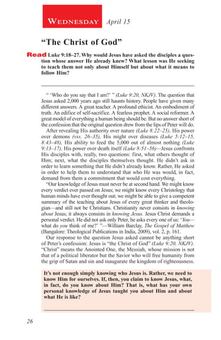 26
April 15Wednesday
“The Christ of God”
Read Luke 9:18–27. Why would Jesus have asked the disciples a ques-
tion whose answer He already knew? What lesson was He seeking
to teach them not only about Himself but about what it means to
follow Him?
_________________________________________________________
“ ‘Who do you say that I am?’ ” (Luke 9:20, NKJV). The question that
Jesus asked 2,000 years ago still haunts history. People have given many
different answers. A great teacher. A profound ethicist. An embodiment of
truth. An edifice of self-sacrifice. A fearless prophet. A social reformer. A
great model of everything a human being should be. But no answer short of
the confession that the original question drew from the lips of Peter will do.
After revealing His authority over nature (Luke 8:22–25), His power
over demons (vss. 26–35), His might over diseases (Luke 5:12–15,
8:43–48), His ability to feed the 5,000 out of almost nothing (Luke
9:13–17), His power over death itself (Luke 8:51–56)—Jesus confronts
His disciples with, really, two questions: first, what others thought of
Him; next, what the disciples themselves thought. He didn’t ask in
order to learn something that He didn’t already know. Rather, He asked
in order to help them to understand that who He was would, in fact,
demand from them a commitment that would cost everything.
“Our knowledge of Jesus must never be at second hand. We might know
every verdict ever passed on Jesus; we might know every Christology that
human minds have ever thought out; we might be able to give a competent
summary of the teaching about Jesus of every great thinker and theolo-
gian—and still not be Christians. Christianity never consists in knowing
about Jesus; it always consists in knowing Jesus. Jesus Christ demands a
personal verdict. He did not ask only Peter, he asks every one of us: ‘You—
what do you think of me?’ ”—William Barclay, The Gospel of Matthew
(Bangalore: Theological Publications in India, 2009), vol. 2, p. 161.
Our response to the question Jesus asked cannot be anything short
of Peter’s confession: Jesus is “the Christ of God” (Luke 9:20, NKJV).
“Christ” means the Anointed One, the Messiah, whose mission is not
that of a political liberator but the Savior who will free humanity from
the grip of Satan and sin and inaugurate the kingdom of righteousness.
It’s not enough simply knowing who Jesus is. Rather, we need to
know Him for ourselves. If, then, you claim to know Jesus, what,
in fact, do you know about Him? That is, what has your own
personal knowledge of Jesus taught you about Him and about
what He is like?
 