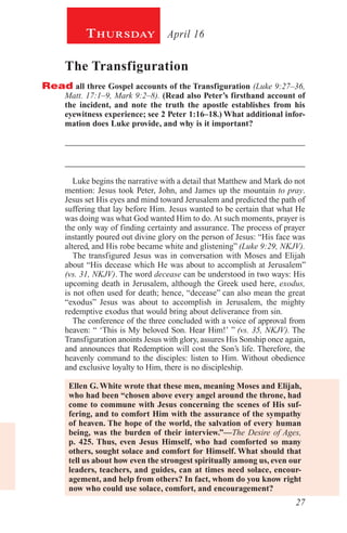 27
April 16Thursday
The Transfiguration
Read all three Gospel accounts of the Transfiguration (Luke 9:27–36,
Matt. 17:1–9, Mark 9:2–8). (Read also Peter’s firsthand account of
the incident, and note the truth the apostle establishes from his
eyewitness experience; see 2 Peter 1:16–18.) What additional infor-
mation does Luke provide, and why is it important?
_________________________________________________________
_________________________________________________________
Luke begins the narrative with a detail that Matthew and Mark do not
mention: Jesus took Peter, John, and James up the mountain to pray.
Jesus set His eyes and mind toward Jerusalem and predicted the path of
suffering that lay before Him. Jesus wanted to be certain that what He
was doing was what God wanted Him to do. At such moments, prayer is
the only way of finding certainty and assurance. The process of prayer
instantly poured out divine glory on the person of Jesus: “His face was
altered, and His robe became white and glistening” (Luke 9:29, NKJV).
The transfigured Jesus was in conversation with Moses and Elijah
about “His decease which He was about to accomplish at Jerusalem”
(vs. 31, NKJV). The word decease can be understood in two ways: His
upcoming death in Jerusalem, although the Greek used here, exodus,
is not often used for death; hence, “decease” can also mean the great
“exodus” Jesus was about to accomplish in Jerusalem, the mighty
redemptive exodus that would bring about deliverance from sin.
The conference of the three concluded with a voice of approval from
heaven: “ ‘This is My beloved Son. Hear Him!’ ” (vs. 35, NKJV). The
Transfiguration anoints Jesus with glory, assures His Sonship once again,
and announces that Redemption will cost the Son’s life. Therefore, the
heavenly command to the disciples: listen to Him. Without obedience
and exclusive loyalty to Him, there is no discipleship.
Ellen G. White wrote that these men, meaning Moses and Elijah,
who had been “chosen above every angel around the throne, had
come to commune with Jesus concerning the scenes of His suf-
fering, and to comfort Him with the assurance of the sympathy
of heaven. The hope of the world, the salvation of every human
being, was the burden of their interview.”—The Desire of Ages,
p. 425. Thus, even Jesus Himself, who had comforted so many
others, sought solace and comfort for Himself. What should that
tell us about how even the strongest spiritually among us, even our
leaders, teachers, and guides, can at times need solace, encour-
agement, and help from others? In fact, whom do you know right
now who could use solace, comfort, and encouragement?
 
