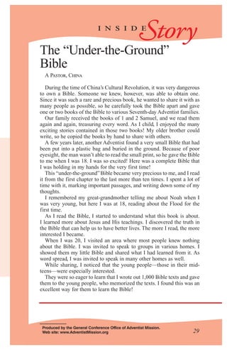 Storyi n s i d e
Produced by the General Conference Office of Adventist Mission.
Web site: www.AdventistMission.org 29
The “Under-the-Ground”
Bible
A Pastor, China
During the time of China’s Cultural Revolution, it was very dangerous
to own a Bible. Someone we knew, however, was able to obtain one.
Since it was such a rare and precious book, he wanted to share it with as
many people as possible, so he carefully took the Bible apart and gave
one or two books of the Bible to various Seventh-day Adventist families.
Our family received the books of 1 and 2 Samuel, and we read them
again and again, treasuring every word. As I child, I enjoyed the many
exciting stories contained in those two books! My older brother could
write, so he copied the books by hand to share with others.
A few years later, another Adventist found a very small Bible that had
been put into a plastic bag and buried in the ground. Because of poor
eyesight, the man wasn’t able to read the small print, so he gave the Bible
to me when I was 18. I was so excited! Here was a complete Bible that
I was holding in my hands for the very first time!
This “under-the-ground”Bible became very precious to me, and I read
it from the first chapter to the last more than ten times. I spent a lot of
time with it, marking important passages, and writing down some of my
thoughts.
I remembered my great-grandmother telling me about Noah when I
was very young, but here I was at 18, reading about the Flood for the
first time.
As I read the Bible, I started to understand what this book is about.
I learned more about Jesus and His teachings. I discovered the truth in
the Bible that can help us to have better lives. The more I read, the more
interested I became.
When I was 20, I visited an area where most people knew nothing
about the Bible. I was invited to speak to groups in various homes. I
showed them my little Bible and shared what I had learned from it. As
word spread, I was invited to speak in many other homes as well.
While sharing, I noticed that the young people—those in their mid-
teens—were especially interested.
They were so eager to learn that I wrote out 1,000 Bible texts and gave
them to the young people, who memorized the texts. I found this was an
excellent way for them to learn the Bible!
 
