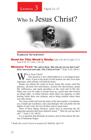 22
Lesson 3 *April 11–17
Who Is Jesus Christ?
Sabbath Afternoon
Read for This Week’s Study: Luke 4:16–30, 6:5, Eph. 1:3–5,
Luke 9:18–27, 2 Pet. 1:16–18.
Memory Text: “He said to them, ‘But who do you say that I am?’
Peter answered and said, ‘The Christ of God’ ” (Luke 9:20, NKJV).
W
ho is Jesus Christ?
This question is not a philosophical or a sociological gim-
mick. It gets to the heart of who humans are and, even more
important, what eternity will hold for them.
People can admire the works of Jesus, honor His words, extol His
patience, advocate His nonviolence, acclaim His decisiveness, praise
His selflessness, and stand speechless at the cruel end of His life.
Many may even be ready to accept Jesus as a good man who tried to
set things right—to infuse fairness where there was injustice, to offer
healing where there was sickness, and to bring comfort where there
was only misery.
Yes, Jesus could well earn the name of the best teacher, a revolution-
ary, a leader par excellence, and a psychologist who can probe into the
depths of one’s soul. He was all these and so much more.
None of these things, however, comes near to answering the all-
important question that Jesus Himself raised: “ ‘Who do you say that I
am?’ ” (Luke 9:20, NKJV).
It is a question that demands an answer, and on that answer the des-
tiny of humanity hinges.
* Study this week’s lesson to prepare for Sabbath, April 18.
 