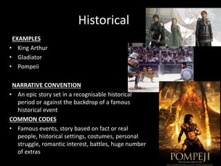 Historical
EXAMPLES
• King Arthur
• Gladiator
• Pompeii
NARRATIVE CONVENTION
• An epic story set in a recognisable historical
period or against the backdrop of a famous
historical event
COMMON CODES
• Famous events, story based on fact or real
people, historical settings, costumes, personal
struggle, romantic interest, battles, huge number
of extras
 