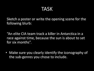 TASK
Sketch a poster or write the opening scene for the
following blurb:
“An elite CIA team track a killer in Antarctica in a
race against time, because the sun is about to set
for six months”.
• Make sure you clearly identify the iconography of
the sub-genres you chose to include.
 