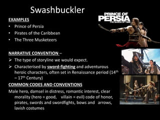Swashbuckler
EXAMPLES
• Prince of Persia
• Pirates of the Caribbean
• The Three Musketeers
NARRATIVE CONVENTION –
 The type of storyline we would expect.
 Characterised by sword-fighting and adventurous
heroic characters, often set in Renaissance period (14th
– 17th Century)
COMMON CODES AND CONVENTIONS
Male hero, damsel in distress, romantic interest, clear
morality (hero = good, villain = evil) code of honor,
pirates, swords and swordfights, bows and arrows,
lavish costumes
 