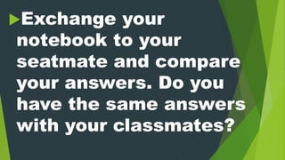 Exchange your
notebook to your
seatmate and compare
your answers. Do you
have the same answers
with your classmates?
 