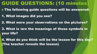 GUIDE QUESTIONS: (10 minutes)
 The following guide questions will be answered:
1. What images did you see?
2. What were your observations on the pictures?
3. What is /are the meanings of those symbols in
your life?
4. What do you think will be the lesson for this day?
(The teacher reveals the lesson)
 