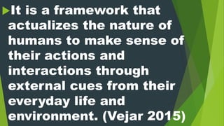 It is a framework that
actualizes the nature of
humans to make sense of
their actions and
interactions through
external cues from their
everyday life and
environment. (Vejar 2015)
 