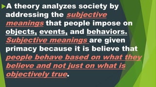 A theory analyzes society by
addressing the subjective
meanings that people impose on
objects, events, and behaviors.
Subjective meanings are given
primacy because it is believe that
people behave based on what they
believe and not just on what is
objectively true.
 