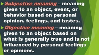 Subjective meaning – meaning
given to an object, event, or
behavior based on personal
opinion, feelings, and tastes.
Objective meaning – meaning
given to an object based on
what is generally true and is not
influenced by personal feelings
or opinions.
 