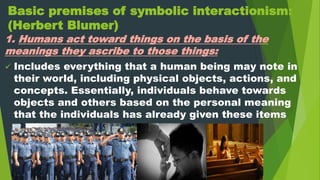 Basic premises of symbolic interactionism:
(Herbert Blumer)
1. Humans act toward things on the basis of the
meanings they ascribe to those things:
 Includes everything that a human being may note in
their world, including physical objects, actions, and
concepts. Essentially, individuals behave towards
objects and others based on the personal meaning
that the individuals has already given these items
 