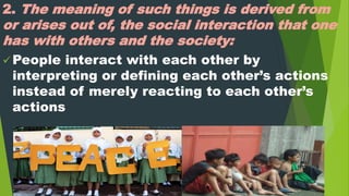 2. The meaning of such things is derived from
or arises out of, the social interaction that one
has with others and the society:
 People interact with each other by
interpreting or defining each other’s actions
instead of merely reacting to each other’s
actions
 