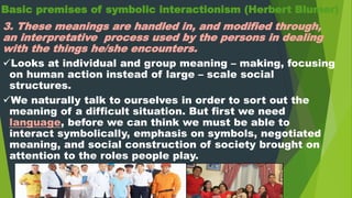Basic premises of symbolic interactionism (Herbert Blumer)
3. These meanings are handled in, and modified through,
an interpretative process used by the persons in dealing
with the things he/she encounters.
Looks at individual and group meaning – making, focusing
on human action instead of large – scale social
structures.
We naturally talk to ourselves in order to sort out the
meaning of a difficult situation. But first we need
language, before we can think we must be able to
interact symbolically, emphasis on symbols, negotiated
meaning, and social construction of society brought on
attention to the roles people play.
 