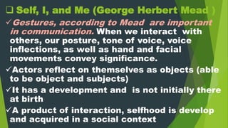  Self, I, and Me (George Herbert Mead )
Gestures, according to Mead are important
in communication. When we interact with
others, our posture, tone of voice, voice
inflections, as well as hand and facial
movements convey significance.
Actors reflect on themselves as objects (able
to be object and subjects)
It has a development and is not initially there
at birth
A product of interaction, selfhood is develop
and acquired in a social context
 