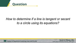 Question
How to determine if a line is tangent or secant
to a circle using its equations?
Racel N. Pilloses, MSc
Notre Dame of Marbel University – IBED SHS
System of Equations involving Lines and Circles
 