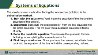 Systems of Equations
The most common method for finding the intersection (solution) is the
substitution method.
1. Start with the equations: You'll have the equation of the line and the
equation of the circle ().
2. Substitute: Substitute the expression for from the line equation into
the circle equation. This will give you a quadratic equation in terms
of only.
3. Solve the quadratic equation: You can use the quadratic formula,
factoring, or completing the square to solve for .
4. Find the y-coordinates: Once you have the values, substitute them
back into the equation of the line to find the corresponding values.
Racel N. Pilloses, MSc
Notre Dame of Marbel University – IBED SHS
System of Equations involving Lines and Circles
 