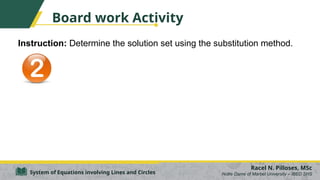 Board work Activity
Instruction: Determine the solution set using the substitution method.
Racel N. Pilloses, MSc
Notre Dame of Marbel University – IBED SHS
System of Equations involving Lines and Circles
 