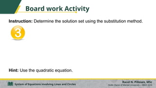 Board work Activity
Instruction: Determine the solution set using the substitution method.
Hint: Use the quadratic equation.
Racel N. Pilloses, MSc
Notre Dame of Marbel University – IBED SHS
System of Equations involving Lines and Circles
 