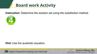 Board work Activity
Instruction: Determine the solution set using the substitution method.
Hint: Use the quadratic equation.
Racel N. Pilloses, MSc
Notre Dame of Marbel University – IBED SHS
System of Equations involving Lines and Circles
 