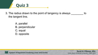 3. The radius drawn to the point of tangency is always ________ to
the tangent line.
A. parallel
B. perpendicular
C. equal
D. opposite
Racel N. Pilloses, MSc
Notre Dame of Marbel University – IBED SHS
System of Equations involving Lines and Circles
Quiz 3
 