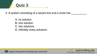 4. A system consisting of a secant line and a circle has __________.
A. no solution
B. one solution
C. two solutions
D. infinitely many solutions
Racel N. Pilloses, MSc
Notre Dame of Marbel University – IBED SHS
System of Equations involving Lines and Circles
Quiz 3
 