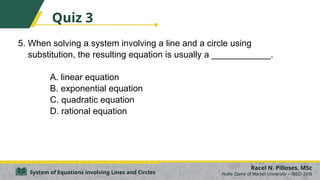 5. When solving a system involving a line and a circle using
substitution, the resulting equation is usually a ____________.
A. linear equation
B. exponential equation
C. quadratic equation
D. rational equation
Racel N. Pilloses, MSc
Notre Dame of Marbel University – IBED SHS
System of Equations involving Lines and Circles
Quiz 3
 