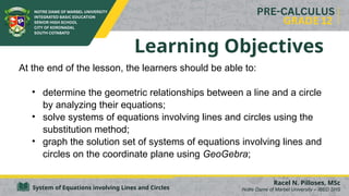 System of Equations involving Lines and Circles
Learning Objectives
At the end of the lesson, the learners should be able to:
• determine the geometric relationships between a line and a circle
by analyzing their equations;
• solve systems of equations involving lines and circles using the
substitution method;
• graph the solution set of systems of equations involving lines and
circles on the coordinate plane using GeoGebra;
Racel N. Pilloses, MSc
Notre Dame of Marbel University – IBED SHS
 