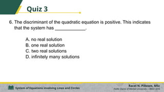 6. The discriminant of the quadratic equation is positive. This indicates
that the system has ____________.
A. no real solution
B. one real solution
C. two real solutions
D. infinitely many solutions
Racel N. Pilloses, MSc
Notre Dame of Marbel University – IBED SHS
System of Equations involving Lines and Circles
Quiz 3
 